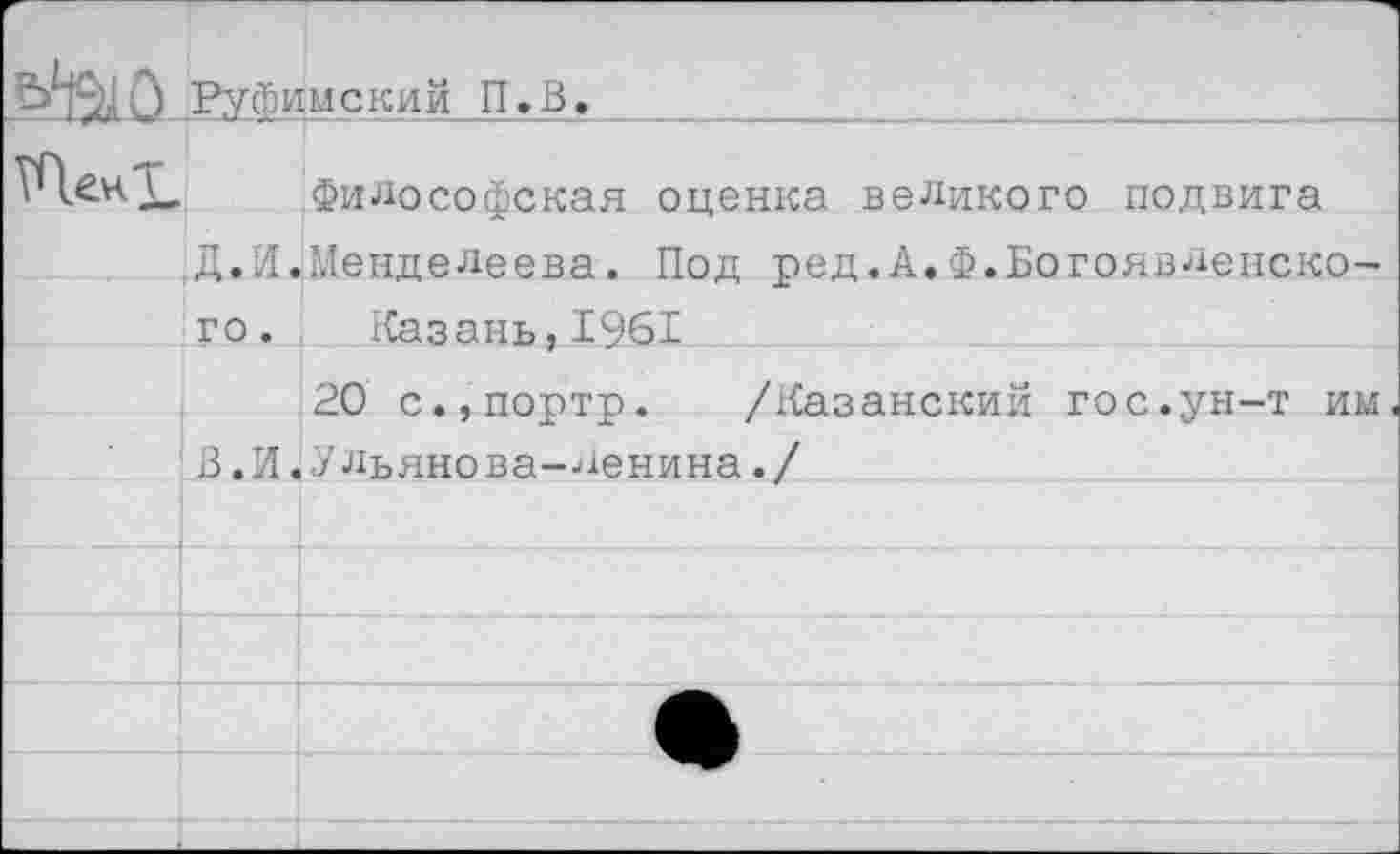 ﻿	Руфимский П.В.	
5ПенТ	д.н. го.	Философская оценка великого подвига Менделеева. Под ред.А.Ф.Богоявленско- Казань,1961
	В.И.	20 с.,портр. /Казанский гос.ун-т им Ульяно ва-ленина./
		
		
		
		
		